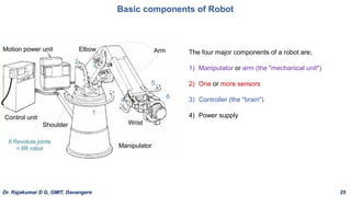 Basic components of Robot
The four major components of a robot are;
1) Manipulator or arm (the "mechanical unit")
2) One or more sensors
3) Controller (the "brain")
4) Power supply
Dr. Rajakumar D G, GMIT, Davangere 25
 