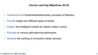 Course Learning Objectives (CLO)
• Understand the fundamental/elementary concepts of Robotics.
• Provide insight into different types of robots.
• Explain the intelligent module for robotic motion control.
• Educate on various path-planning techniques.
• Illustrate the working of innovative robotic devices.
Dr. Rajakumar D G, GMIT, Davangere 2
 