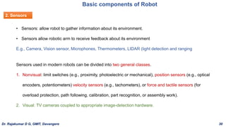 Basic components of Robot
2. Sensors
• Sensors: allow robot to gather information about its environment.
• Sensors allow robotic arm to receive feedback about its environment
E.g., Camera, Vision sensor, Microphones, Thermometers, LIDAR (light detection and ranging
Sensors used in modern robots can be divided into two general classes.
1. Nonvisual: limit switches (e.g., proximity, photoelectric or mechanical), position sensors (e.g., optical
encoders, potentiometers) velocity sensors (e.g., tachometers), or force and tactile sensors (for
overload protection, path following, calibration, part recognition, or assembly work).
2. Visual: TV cameras coupled to appropriate image-detection hardware.
Dr. Rajakumar D G, GMIT, Davangere 30
 