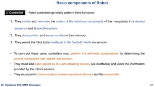 Basic components of Robot
3. Controller
1. They initiate and terminate the motion of the individual components of the manipulator in a desired
sequence and at specified points.
2. They store position and sequence data in their memory.
3. They permit the robot to be interfaced to the "outside" world via sensors
Robot controllers generally perform three functions;
• To carry out these tasks, controllers must perform the arithmetic computations for determining the
correct manipulator path, speed, and position.
• They must also send signals to the joint-actuating devices (via interfaces) and utilize the information
provided by the robot's sensors.
• They must permit communication between peripheral devices and the manipulator.
Dr. Rajakumar D G, GMIT, Davangere 31
 