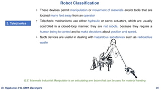 Robot Classification
3. Telecherics
• These devices permit manipulation or movement of materials and/or tools that are
located many feet away from an operator
• Telecheric mechanisms use either hydraulic or servo actuators, which are usually
controlled in a closed-loop manner, they are not robots, because they require a
human being to control and to make decisions about position and speed.
• Such devices are useful in dealing with hazardous substances such as radioactive
waste
G.E. Manmate Industrial Manipulator is an articulating arm boom that can be used for material handing
Dr. Rajakumar D G, GMIT, Davangere 35
 