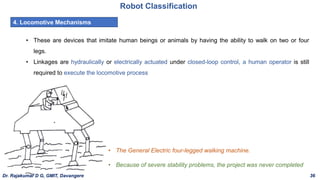 Robot Classification
4. Locomotive Mechanisms
• These are devices that imitate human beings or animals by having the ability to walk on two or four
legs.
• Linkages are hydraulically or electrically actuated under closed-loop control, a human operator is still
required to execute the locomotive process
• The General Electric four-legged walking machine.
• Because of severe stability problems, the project was never completed
Dr. Rajakumar D G, GMIT, Davangere 36
 