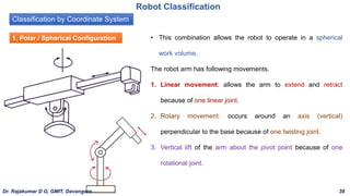 Classification by Coordinate System
Robot Classification
1. Polar / Spherical Configuration • This combination allows the robot to operate in a spherical
work volume.
The robot arm has following movements.
1. Linear movement: allows the arm to extend and retract
because of one linear joint.
2. Rotary movement: occurs around an axis (vertical)
perpendicular to the base because of one twisting joint.
3. Vertical lift of the arm about the pivot point because of one
rotational joint.
Dr. Rajakumar D G, GMIT, Davangere 38
 