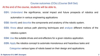 Course outcomes (COs) (Course Skill Set)
CO1: Understand the significance, social impact and future prospects of robotics and
automation in various engineering applications
CO2: Identify and describe the components and anatomy of the robotic system.
CO3: Know about various path planning techniques and analyze different motions of the
robotics system
CO4: Use the suitable drives and end-effectors for a given robotics application.
CO5: Apply the robotics concept to automate monotonous and hazardous tasks and
Categorise various types of robots based on their design and applications.
At the end of the course, students will be able to,
Dr. Rajakumar D G, GMIT, Davangere 3
 