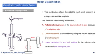 Classification by Coordinate System
Robot Classification
2. Cylindrical Configuration
• This combination allows the robot to reach work space in a
rotary movement like a cylinder
The robot arm has following movements.
1. Rotational movement: of the column about its axis because
of one twisting joint
2. Linear movement: of the assembly along the column because
of one linear joint
3. Linear movement in and out, relative to the column axis
because of one orthogonal joint
Dr. Rajakumar D G, GMIT, Davangere 41
 