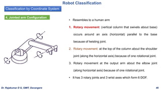 Classification by Coordinate System
Robot Classification
4. Jointed arm Configuration
• Resembles to a human arm
1. Rotary movement: (vertical column that swivels about base)
occurs around an axis (horizontal) parallel to the base
because of twisting joint.
2. Rotary movement: at the top of the column about the shoulder
joint (along the horizontal axis) because of one rotational joint.
3. Rotary movement at the output arm about the elbow joint
(along horizontal axis) because of one rotational joint.
• It has 3 rotary joints and 3 wrist axes which form 6 DOF.
Dr. Rajakumar D G, GMIT, Davangere 46
 