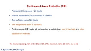 Continuous Internal Evaluation (CIE)
• Assignment Component = 25 Marks
• Internal Assessment (IA) component = 25 Marks
• Two IA Tests, each of 25 Marks
• Two assignments each of 25 Marks
• For the course, CIE marks will be based on a scaled-down sum of two tests and other
assessment methods.
The minimum passing mark for the CIE is 40% of the maximum marks (20 marks out of 50)
Dr. Rajakumar D G, GMIT, Davangere 4
 