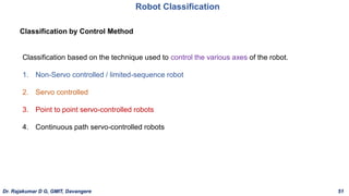 Classification by Control Method
Classification based on the technique used to control the various axes of the robot.
1. Non-Servo controlled / limited-sequence robot
2. Servo controlled
3. Point to point servo-controlled robots
4. Continuous path servo-controlled robots
Robot Classification
Dr. Rajakumar D G, GMIT, Davangere 51
 