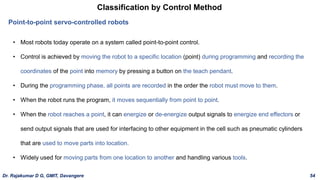 Classification by Control Method
Point-to-point servo-controlled robots
• Most robots today operate on a system called point-to-point control.
• Control is achieved by moving the robot to a specific location (point) during programming and recording the
coordinates of the point into memory by pressing a button on the teach pendant.
• During the programming phase, all points are recorded in the order the robot must move to them.
• When the robot runs the program, it moves sequentially from point to point.
• When the robot reaches a point, it can energize or de-energize output signals to energize end effectors or
send output signals that are used for interfacing to other equipment in the cell such as pneumatic cylinders
that are used to move parts into location.
• Widely used for moving parts from one location to another and handling various tools.
Dr. Rajakumar D G, GMIT, Davangere 54
 