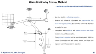 Classification by Control Method
Point-to-point servo-controlled robots
• Use of a robot in a palletizing operation.
• When a part moves on a conveyor, and interrupts the light
beam from a photo emitter, the controller commands the robot
to acquire the part.
• This part is then moved to and placed in one of the empty
locations in a partitioned carton.
• This process is repeated until all such locations are filled, the
carton is removed from the loading station, an empty one
replaces it, and the operation is repeated.
Dr. Rajakumar D G, GMIT, Davangere 56
 