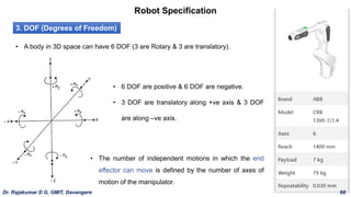 Robot Specification
3. DOF (Degrees of Freedom)
• A body in 3D space can have 6 DOF (3 are Rotary & 3 are translatory).
• 6 DOF are positive & 6 DOF are negative.
• 3 DOF are translatory along +ve axis & 3 DOF
are along –ve axis.
• The number of independent motions in which the end
effector can move is defined by the number of axes of
motion of the manipulator.
Dr. Rajakumar D G, GMIT, Davangere 60
 