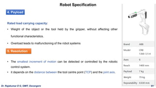Robot Specification
4. Payload
Rated load carrying capacity:
• Weight of the object or the tool held by the gripper, without affecting other
functional characteristics.
• Overload leads to malfunctioning of the robot systems
5. Resolution
• The smallest increment of motion can be detected or controlled by the robotic
control system.
• it depends on the distance between the tool centre point (TCP) and the joint axis.
Dr. Rajakumar D G, GMIT, Davangere 61
 
