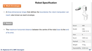 Robot Specification
6. Work Envelope
• A three-dimensional shape that defines the boundaries the robot manipulator can
reach; also known as reach envelope.
7. Reach
• The maximum horizontal distance between the centre of the robot base to the end
of its wrist.
Dr. Rajakumar D G, GMIT, Davangere 62
 
