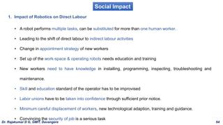 Social Impact
1. Impact of Robotics on Direct Labour
• A robot performs multiple tasks, can be substituted for more than one human worker.
• Leading to the shift of direct labour to indirect labour activities
• Change in appointment strategy of new workers
• Set up of the work-space & operating robots needs education and training
• New workers need to have knowledge in installing, programming, inspecting, troubleshooting and
maintenance.
• Skill and education standard of the operator has to be improvised
• Labor unions have to be taken into confidence through sufficient prior notice.
• Minimum careful displacement of workers, new technological adaption, training and guidance.
• Convincing the security of job is a serious task
Dr. Rajakumar D G, GMIT, Davangere 64
 