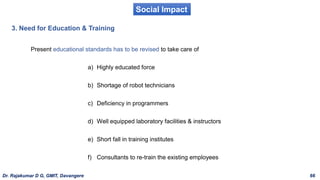 Social Impact
3. Need for Education & Training
Present educational standards has to be revised to take care of
a) Highly educated force
b) Shortage of robot technicians
c) Deficiency in programmers
d) Well equipped laboratory facilities & instructors
e) Short fall in training institutes
f) Consultants to re-train the existing employees
Dr. Rajakumar D G, GMIT, Davangere 66
 