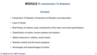 MODULE 1: Introduction To Robotics
• Introduction To Robotics: Introduction to Robotics and Automation
• Laws of robots.
• Brief history of robotics, basic components of the robot, and robot specifications.
• Classification of robots, human systems and robotics.
• Safety measures in robotics, social impact.
• Robotics market and the future prospects.
• Advantages and disadvantages of robots.
Content
Dr. Rajakumar D G, GMIT, Davangere 7
 
