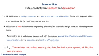 Introduction
Difference between Robotics and Automation
• Robotics is the design, creation, and use of robots to perform tasks. These are physical robots
that substitute for (or replicate) human actions.
• Automation as a technology concerned with the use of Mechanical, Electronic and Computer-
based systems in the operation and control of Production.
• E.g. : Transfer lines, mechanised assembly machines, feedback control systems, NC Machine
tools and robots
• Robotics is a field that combines engineering and computer science to design and build robots to perform
tasks.
Dr. Rajakumar D G, GMIT, Davangere 8
 