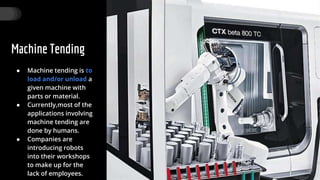 Machine Tending
● Machine tending is to
load and/or unload a
given machine with
parts or material.
● Currently,most of the
applications involving
machine tending are
done by humans.
● Companies are
introducing robots
into their workshops
to make up for the
lack of employees.
28
 