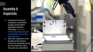Assembly &
Inspection
● Compared to manual
inspection, automated
quality control offers
significant benefits
including: Improved
Product Quality,Reduced
Costs,Advanced Quality
Management.
● After the inspection if the
Quality of the product
meets the standards set by
the manufacturer, then
the parts are assembled.
30
 