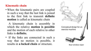 Kinematic chain
• When the kinematic pairs are coupled
in such a way that the last link is joined
to the first link to transmit definite
motion is called as kinematic chain
A kinematic chain is assembly in
which the relative motion is possible
and the motion of each relative to other
links is definite.
• If the links are connected in such a
way that no motion is possible, it
results in a locked chain or structure. Rear-window wiper
Conceptual design for an
exercise machine
 