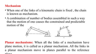 Mechanism
• When one of the links of a kinematic chain is fixed , the chain
is known as mechanism.
• A combination of number of bodies assembled in such a way
that the motion of one causes the constrained and predictable
motion of the others is known as mechanism.
Planar mechanisms: When all the links of a mechanism have
plane motion, it is called as a planar mechanism. All the links in
a planar mechanism move in planes parallel to the reference
 