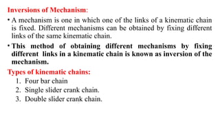 Inversions of Mechanism:
• A mechanism is one in which one of the links of a kinematic chain
is fixed. Different mechanisms can be obtained by fixing different
links of the same kinematic chain.
• This method of obtaining different mechanisms by fixing
different links in a kinematic chain is known as inversion of the
mechanism.
Types of kinematic chains:
1. Four bar chain
2. Single slider crank chain.
3. Double slider crank chain.
 