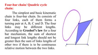 Four-bar chain/ Quadric cycle
chain:
The simplest and basic kinematic
chain is four-bar chain. Its consists of
four links, each of them forms a
turning pair at A, B, C and D. The four
links may be different lengths.
According to Grashof’s law for a four
bar mechanism, the sum of shortest
and longest link lengths should not be
greater then the sum of links lengths of
other two if there is to be continuous
relative motion between the two links.
 