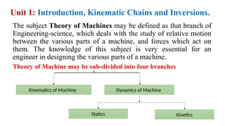 Unit 1: Introduction, Kinematic Chains and Inversions.
The subject Theory of Machines may be defined as that branch of
Engineering-science, which deals with the study of relative motion
between the various parts of a machine, and forces which act on
them. The knowledge of this subject is very essential for an
engineer in designing the various parts of a machine.
Theory of Machine may be sub-divided into four branches
Kinematics of Machine
Statics Kinetics
Dynamics of Machine
 