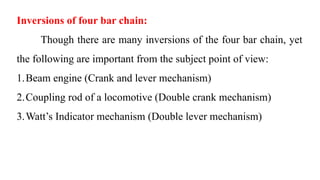 Inversions of four bar chain:
Though there are many inversions of the four bar chain, yet
the following are important from the subject point of view:
1.Beam engine (Crank and lever mechanism)
2.Coupling rod of a locomotive (Double crank mechanism)
3.Watt’s Indicator mechanism (Double lever mechanism)
 