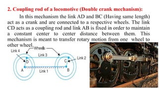 2. Coupling rod of a locomotive (Double crank mechanism):
In this mechanism the link AD and BC (Having same length)
act as a crank and are connected to a respective wheels. The link
CD acts as a coupling rod and link AB is fixed in order to maintain
a constant center to center distance between them. This
mechanism is meant to transfer rotary motion from one wheel to
other wheel.
 