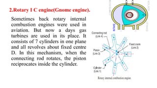 2.Rotary I C engine(Gnome engine).
Sometimes back rotary internal
combustion engines were used in
aviation. But now a days gas
turbines are used in its place. It
consists of 7 cylinders in one plane
and all revolves about fixed centre
D. In this mechanism, when the
connecting rod rotates, the piston
reciprocates inside the cylinder.
 