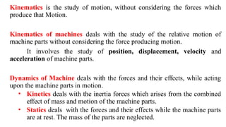 Kinematics is the study of motion, without considering the forces which
produce that Motion.
Kinematics of machines deals with the study of the relative motion of
machine parts without considering the force producing motion.
It involves the study of position, displacement, velocity and
acceleration of machine parts.
Dynamics of Machine deals with the forces and their effects, while acting
upon the machine parts in motion.
• Kinetics deals with the inertia forces which arises from the combined
effect of mass and motion of the machine parts.
• Statics deals with the forces and their effects while the machine parts
are at rest. The mass of the parts are neglected.
 