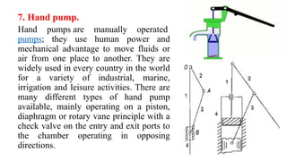7. Hand pump.
Hand pumps are manually operated
pumps; they use human power and
mechanical advantage to move fluids or
air from one place to another. They are
widely used in every country in the world
for a variety of industrial, marine,
irrigation and leisure activities. There are
many different types of hand pump
available, mainly operating on a piston,
diaphragm or rotary vane principle with a
check valve on the entry and exit ports to
the chamber operating in opposing
directions.
 