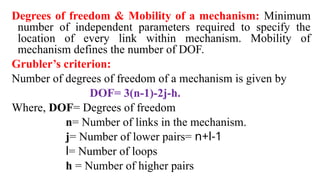 Degrees of freedom & Mobility of a mechanism: Minimum
number of independent parameters required to specify the
location of every link within mechanism. Mobility of
mechanism defines the number of DOF.
Grubler’s criterion:
Number of degrees of freedom of a mechanism is given by
DOF= 3(n-1)-2j-h.
Where, DOF= Degrees of freedom
n= Number of links in the mechanism.
j= Number of lower pairs= n+l-1
l= Number of loops
h = Number of higher pairs
 