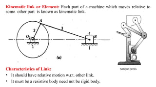 Simple press
Kinematic link or Element: Each part of a machine which moves relative to
some other part is known as kinematic link.
Characteristics of Link:
• It should have relative motion w.r.t. other link.
• It must be a resistive body need not be rigid body.
 