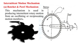 Intermittent Motion Mechanism
(a) Ratchet & Pawl Mechanism
This mechanism is used in
producing intermittent rotary motion
from an oscillating or reciprocating
motion members.
 
