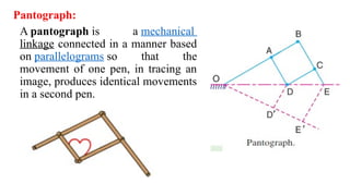Pantograph:
A pantograph is a mechanical
linkage connected in a manner based
on parallelograms so that the
movement of one pen, in tracing an
image, produces identical movements
in a second pen.
 