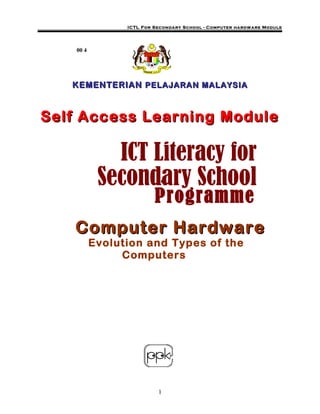 ICTL For Secondary School - Computer hardw are Module




    00 4




   KEMENTERIAN PELAJARAN MALAYSIA



Self Access Learning Module

              ICT Literacy for
            Secondary Schooln


                          Programme
   Computer Hardware
           Evolution and Types of the
                Computers




                           1
 