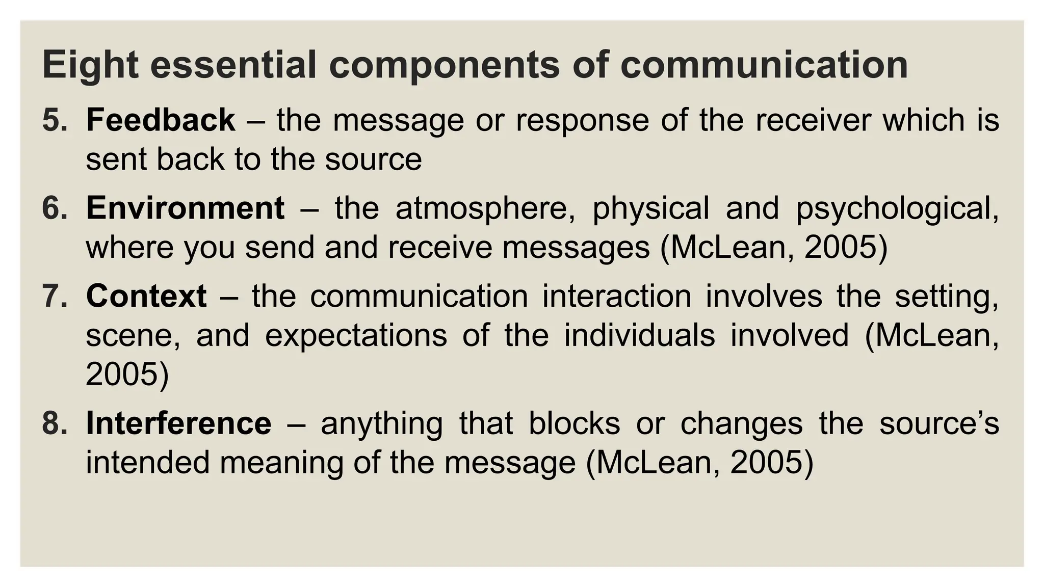 Eight essential components of communication
5. Feedback – the message or response of the receiver which is
sent back to the source
6. Environment – the atmosphere, physical and psychological,
where you send and receive messages (McLean, 2005)
7. Context – the communication interaction involves the setting,
scene, and expectations of the individuals involved (McLean,
2005)
8. Interference – anything that blocks or changes the source’s
intended meaning of the message (McLean, 2005)
 