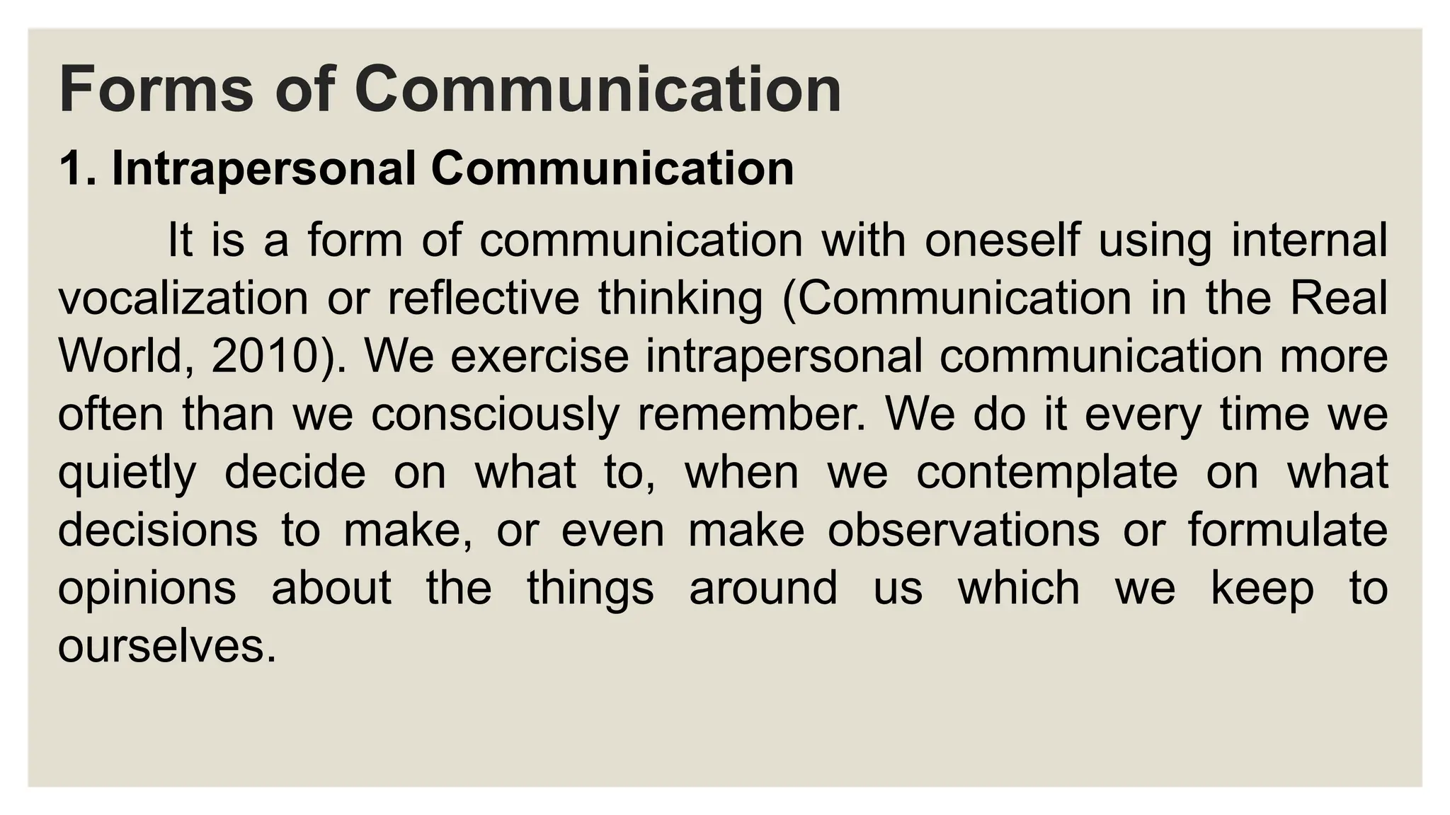 Forms of Communication
1. Intrapersonal Communication
It is a form of communication with oneself using internal
vocalization or reflective thinking (Communication in the Real
World, 2010). We exercise intrapersonal communication more
often than we consciously remember. We do it every time we
quietly decide on what to, when we contemplate on what
decisions to make, or even make observations or formulate
opinions about the things around us which we keep to
ourselves.
 