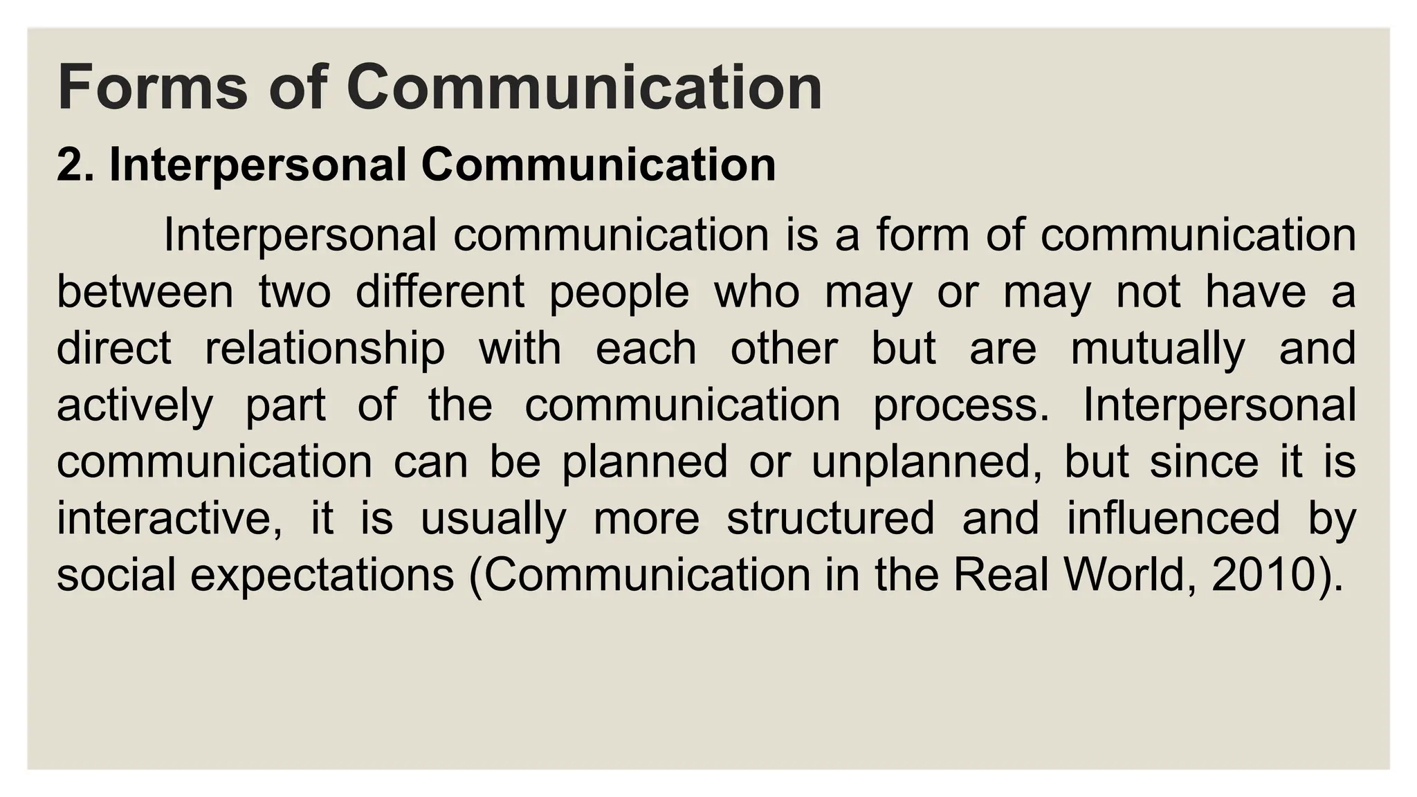 Forms of Communication
2. Interpersonal Communication
Interpersonal communication is a form of communication
between two different people who may or may not have a
direct relationship with each other but are mutually and
actively part of the communication process. Interpersonal
communication can be planned or unplanned, but since it is
interactive, it is usually more structured and influenced by
social expectations (Communication in the Real World, 2010).
 