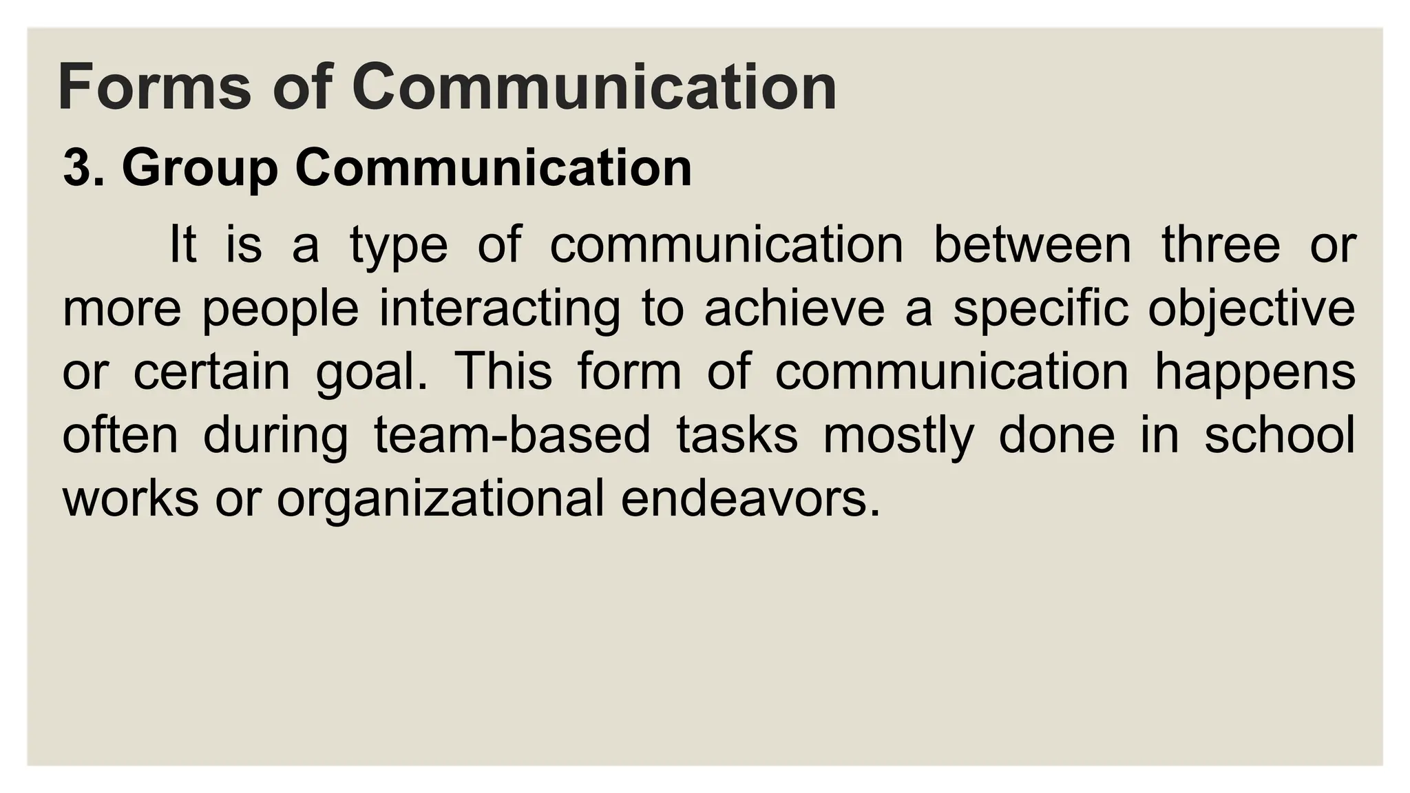 Forms of Communication
3. Group Communication
It is a type of communication between three or
more people interacting to achieve a specific objective
or certain goal. This form of communication happens
often during team-based tasks mostly done in school
works or organizational endeavors.
 