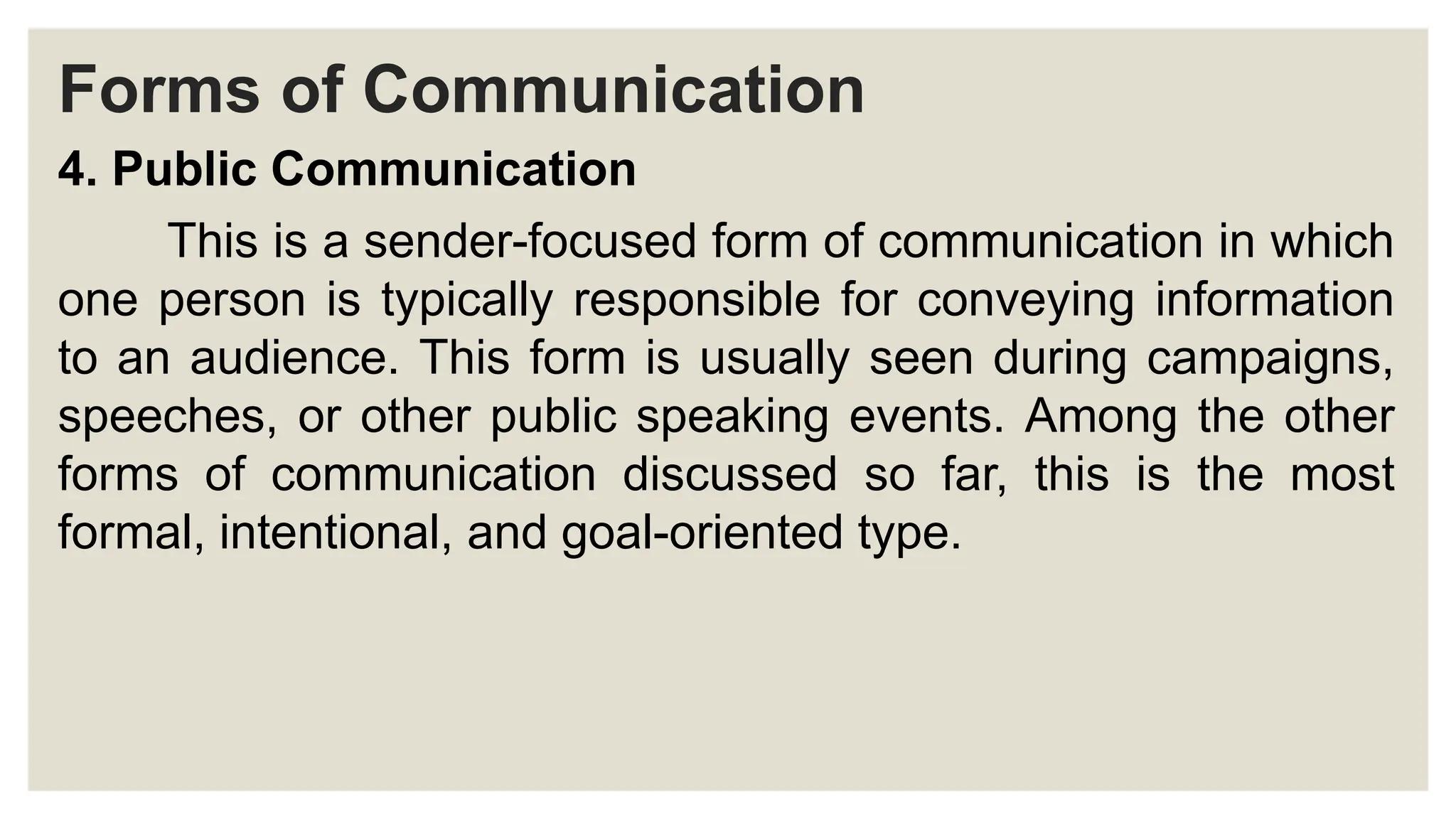 Forms of Communication
4. Public Communication
This is a sender-focused form of communication in which
one person is typically responsible for conveying information
to an audience. This form is usually seen during campaigns,
speeches, or other public speaking events. Among the other
forms of communication discussed so far, this is the most
formal, intentional, and goal-oriented type.
 