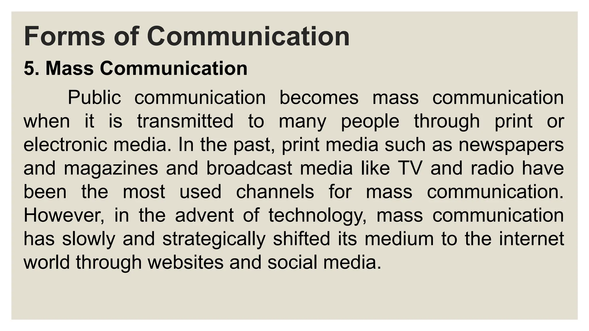 Forms of Communication
5. Mass Communication
Public communication becomes mass communication
when it is transmitted to many people through print or
electronic media. In the past, print media such as newspapers
and magazines and broadcast media like TV and radio have
been the most used channels for mass communication.
However, in the advent of technology, mass communication
has slowly and strategically shifted its medium to the internet
world through websites and social media.
 