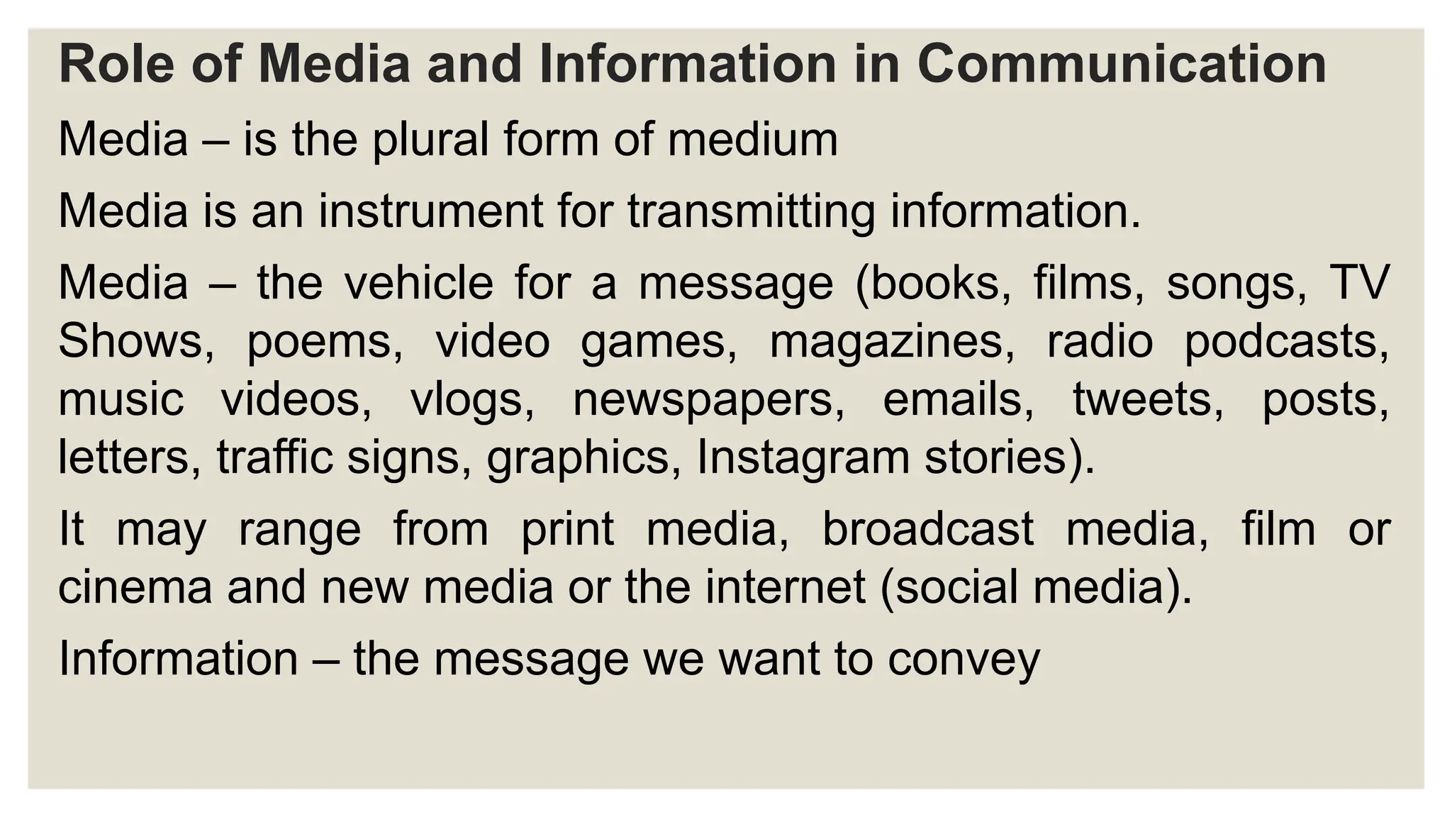Role of Media and Information in Communication
Media – is the plural form of medium
Media is an instrument for transmitting information.
Media – the vehicle for a message (books, films, songs, TV
Shows, poems, video games, magazines, radio podcasts,
music videos, vlogs, newspapers, emails, tweets, posts,
letters, traffic signs, graphics, Instagram stories).
It may range from print media, broadcast media, film or
cinema and new media or the internet (social media).
Information – the message we want to convey
 