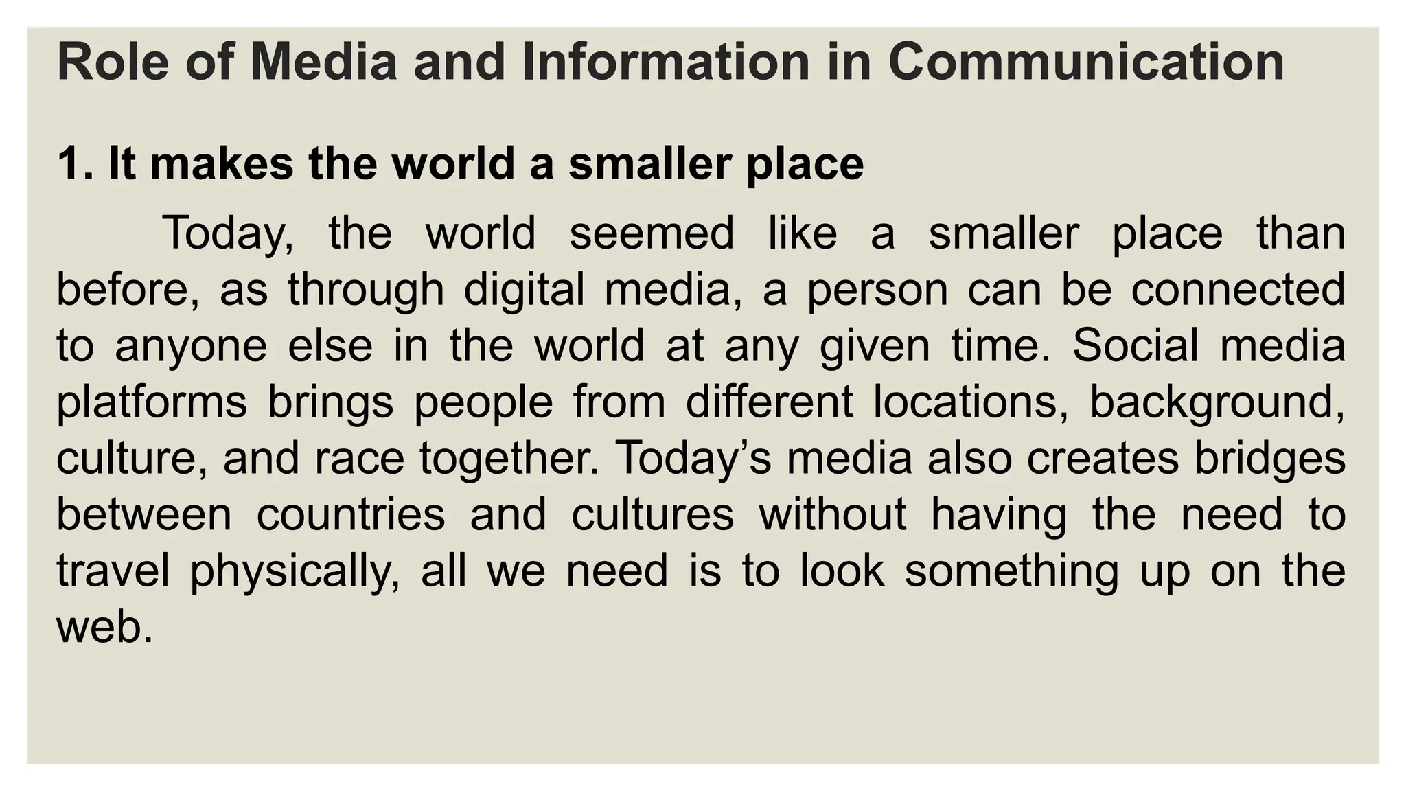 Role of Media and Information in Communication
1. It makes the world a smaller place
Today, the world seemed like a smaller place than
before, as through digital media, a person can be connected
to anyone else in the world at any given time. Social media
platforms brings people from different locations, background,
culture, and race together. Today’s media also creates bridges
between countries and cultures without having the need to
travel physically, all we need is to look something up on the
web.
 