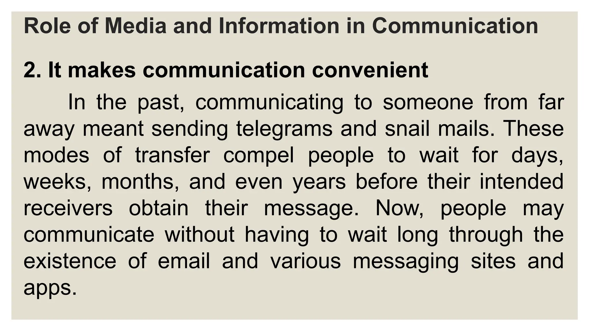Role of Media and Information in Communication
2. It makes communication convenient
In the past, communicating to someone from far
away meant sending telegrams and snail mails. These
modes of transfer compel people to wait for days,
weeks, months, and even years before their intended
receivers obtain their message. Now, people may
communicate without having to wait long through the
existence of email and various messaging sites and
apps.
 