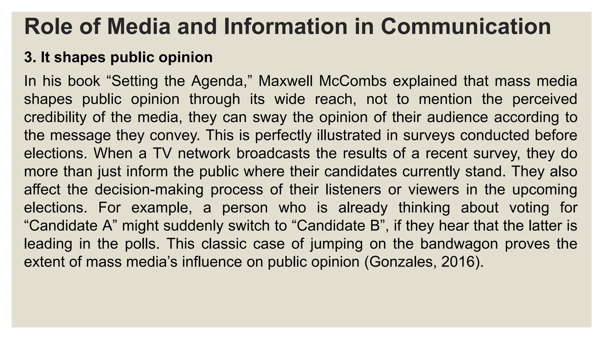 Role of Media and Information in Communication
3. It shapes public opinion
In his book “Setting the Agenda,” Maxwell McCombs explained that mass media
shapes public opinion through its wide reach, not to mention the perceived
credibility of the media, they can sway the opinion of their audience according to
the message they convey. This is perfectly illustrated in surveys conducted before
elections. When a TV network broadcasts the results of a recent survey, they do
more than just inform the public where their candidates currently stand. They also
affect the decision-making process of their listeners or viewers in the upcoming
elections. For example, a person who is already thinking about voting for
“Candidate A” might suddenly switch to “Candidate B”, if they hear that the latter is
leading in the polls. This classic case of jumping on the bandwagon proves the
extent of mass media’s influence on public opinion (Gonzales, 2016).
 