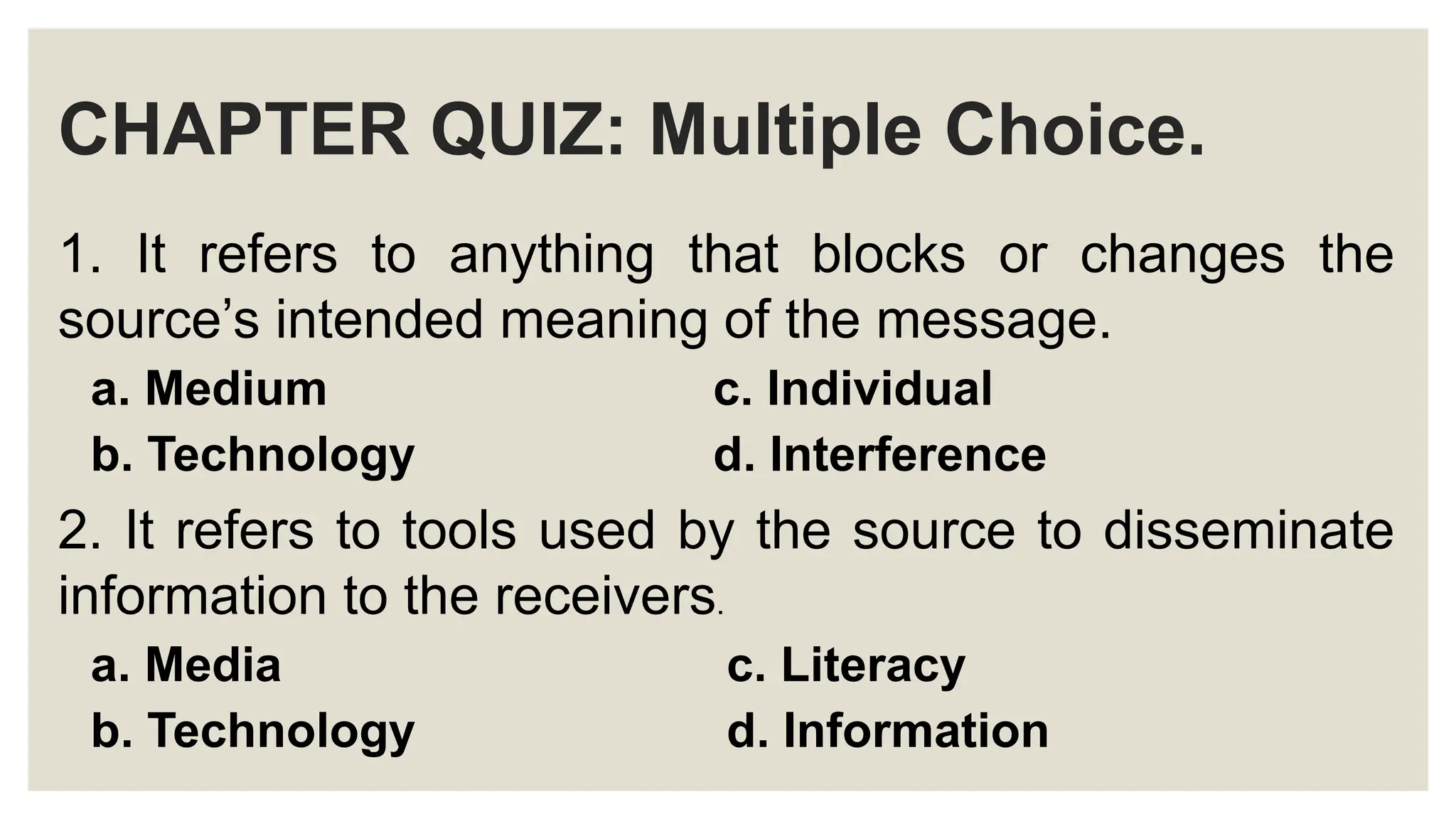 CHAPTER QUIZ: Multiple Choice.
1. It refers to anything that blocks or changes the
source’s intended meaning of the message.
a. Medium c. Individual
b. Technology d. Interference
2. It refers to tools used by the source to disseminate
information to the receivers.
a. Media c. Literacy
b. Technology d. Information
 
