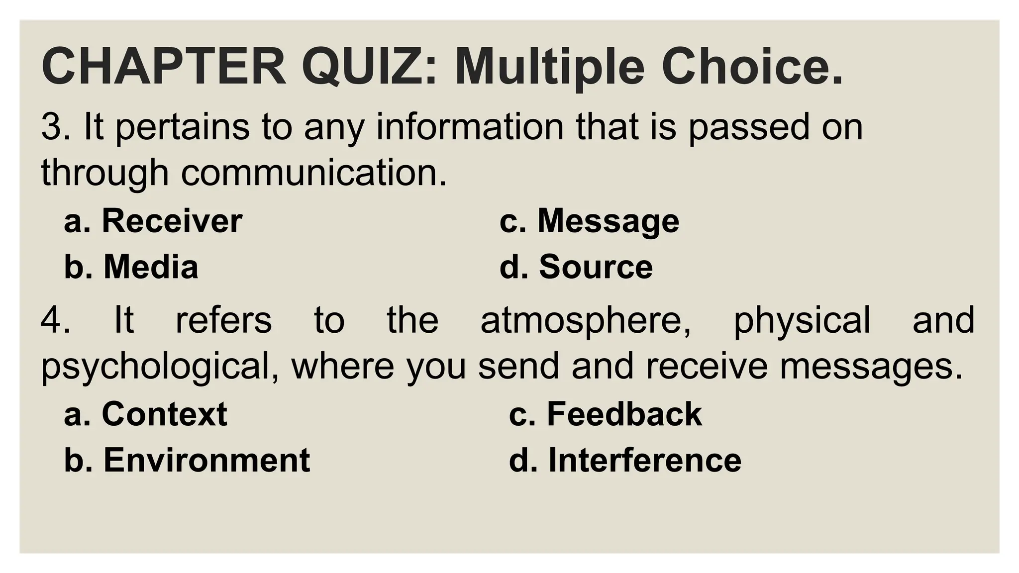 CHAPTER QUIZ: Multiple Choice.
3. It pertains to any information that is passed on
through communication.
a. Receiver c. Message
b. Media d. Source
4. It refers to the atmosphere, physical and
psychological, where you send and receive messages.
a. Context c. Feedback
b. Environment d. Interference
 